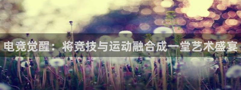 乐鱼电竞英雄联盟app官方：电竞觉醒：将竞技与运动融合成一堂艺术盛宴